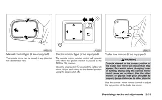 WPD0170                                                LPD0237                                             LPD0279
Manual control type (if so equipped)               Electric control type (if so equipped)                  Trailer tow mirrors (if so equipped)
The outside mirror can be moved in any direction   The outside mirror remote control will operate
for a better rear view.                            only when the ignition switch is placed in the                             WARNING
                                                   ACC or ON position.                                     Objects viewed in the convex portion of
                                                   Move the small switch ᭺ to select the right or left
                                                                           1                               the trailer tow mirror are closer than they
                                                   mirror. Adjust each mirror to the desired position      appear. Be careful when changing lanes
                                                   using the large switch ᭺.2                              or turning. Using only the convex mirror
                                                                                                           could cause an accident. Use the other
                                                                                                           mirrors or glance over your shoulder to
                                                                                                           properly judge distances to other objects.
                                                                                                           Use the outside mirror remote control to adjust
                                                                                                           the top portion of the trailer tow mirror.



                                                                                                         Pre-driving checks and adjustments 3-19
 