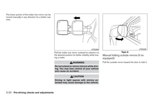 The lower portion of the trailer tow mirror can be
moved manually in any direction for a better rear
view.




                                                                                                LPD0268                                               LPD0259
                                                     Pull the trailer tow mirror outward to extend it to                          Type A
                                                     the desired position for better visibility while tow-   Manual folding outside mirrors (if so
                                                     ing a trailer.                                          equipped)
                                                                           WARNING                           Pull the outside mirror toward the door to fold it.
                                                     Do not extend or retract mirrors while driv-
                                                     ing. You may lose control of your vehicle
                                                     and cause an accident.

                                                                           CAUTION
                                                     Driving in tight spaces with mirrors ex-
                                                     tended may cause damage to the vehicle.



3-20 Pre-driving checks and adjustments
 