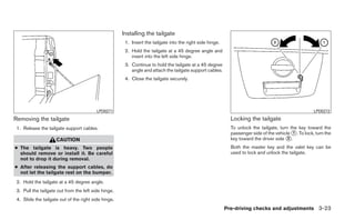 Installing the tailgate
                                                       1. Insert the tailgate into the right side hinge.
                                                       2. Hold the tailgate at a 45 degree angle and
                                                          insert into the left side hinge.
                                                       3. Continue to hold the tailgate at a 45 degree
                                                          angle and attach the tailgate support cables.
                                                       4. Close the tailgate securely.




                                          LPD0271                                                                                                     LPD0272

Removing the tailgate                                                                                        Locking the tailgate
 1. Release the tailgate support cables.                                                                     To unlock the tailgate, turn the key toward the
                                                                                                             passenger side of the vehicle ᭺. To lock, turn the
                                                                                                                                           1
                     CAUTION                                                                                 key toward the driver side ᭺.
                                                                                                                                         2

● The tailgate is heavy. Two people                                                                          Both the master key and the valet key can be
  should remove or install it. Be careful                                                                    used to lock and unlock the tailgate.
  not to drop it during removal.
● After releasing the support cables, do
  not let the tailgate rest on the bumper.
 2. Hold the tailgate at a 45 degree angle.
 3. Pull the tailgate out from the left side hinge.
 4. Slide the tailgate out of the right side hinge.
                                                                                                           Pre-driving checks and adjustments 3-23
 