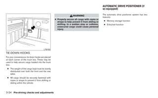 AUTOMATIC DRIVE POSITIONER (if
                                                                                                  so equipped)

                                                                                                  The automatic drive positioner system has two
                                                                     WARNING
                                                                                                  features:
                                                    ● Properly secure all cargo with ropes or
                                                      straps to help prevent it from sliding or    ● Memory storage function
                                                      shifting. In a sudden stop or collision,     ● Entry/exit function
                                                      unsecured cargo could cause personal
                                                      injury.




                                         LTI0102

TIE DOWN HOOKS
For your convenience, tie down hooks are placed
at each corner of the truck box. These may be
used to help secure cargo loaded into the truck
box.
 ● The weight of the cargo load must be evenly
   distributed over both the front and the rear
   axles.
 ● All cargo should be securely fastened with
   ropes or straps to prevent it from shifting or
   sliding within the vehicle.



3-24 Pre-driving checks and adjustments
 