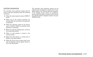 SYSTEM OPERATION                                  The automatic drive positioner system can be
                                                  adjusted and canceled. For vehicles with a navi-
The automatic drive positioner system will not    gation system, see “Vehicle electronic systems”
work or will stop operating under the following   in the “Display screen, heater, air conditioner,
conditions:                                       audio and phone systems” section of this manual.
 ● When the vehicle speed is above 4 MPH (7       For vehicles without navigation system, see your
   km/h).                                         NISSAN dealer.
 ● When any of the memory switches are
   pushed while the automatic drive positioner
   is operating.
 ● When the adjusting switch for the driver’s
   seat is turned on while the automatic drive
   positioner is operating.
 ● When the seat has already been moved to
   the memorized position.
 ● When no seat position is stored in the
   memory switch.
 ● When the shift selector is moved from P
   (Park) to any other position.
 ● When the driver’s door remains open more
   than 45 seconds and the ignition switch is
   not in the ON position.




                                                                                                     Pre-driving checks and adjustments 3-27
 