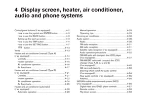 4 Display screen, heater, air conditioner,
audio and phone systems

Control panel buttons (if so equipped) . . . . . . . . . . . . . . . 4-2                                Manual operation . . . . . . . . . . . . . . . . . . . . . . . . . . . . . . 4-29
     How to use the joystick and ENTER button . . . . . . . . 4-3                                       Operating tips. . . . . . . . . . . . . . . . . . . . . . . . . . . . . . . . . 4-29
     How to use the BACK button . . . . . . . . . . . . . . . . . . . . 4-3                        Servicing air conditioner. . . . . . . . . . . . . . . . . . . . . . . . . . . 4-30
     Setting up the start-up screen . . . . . . . . . . . . . . . . . . . 4-3                      Audio system . . . . . . . . . . . . . . . . . . . . . . . . . . . . . . . . . . . . 4-30
     How to use the TRIP button . . . . . . . . . . . . . . . . . . . . . 4-4                           Radio . . . . . . . . . . . . . . . . . . . . . . . . . . . . . . . . . . . . . . . . 4-30
     How to use the SETTING button . . . . . . . . . . . . . . . . . 4-7                                FM radio reception . . . . . . . . . . . . . . . . . . . . . . . . . . . . 4-31
             button. . . . . . . . . . . . . . . . . . . . . . . . . . . . . . . . . . 4-13             AM radio reception . . . . . . . . . . . . . . . . . . . . . . . . . . . . 4-31
Vents . . . . . . . . . . . . . . . . . . . . . . . . . . . . . . . . . . . . . . . . . . . 4-13        Satellite radio reception (if so equipped) . . . . . . . . . 4-31
Heater and air conditioner (manual) (Type A)                                                            Audio operation precautions . . . . . . . . . . . . . . . . . . . . 4-32
(if so equipped) . . . . . . . . . . . . . . . . . . . . . . . . . . . . . . . . . . 4-14               FM/AM radio with compact disc (CD) player
                                                                                                        (if so equipped) . . . . . . . . . . . . . . . . . . . . . . . . . . . . . . . 4-37
     Controls . . . . . . . . . . . . . . . . . . . . . . . . . . . . . . . . . . . . . . 4-14
                                                                                                        FM/AM/SAT radio with compact disc (CD)
     Heater operation . . . . . . . . . . . . . . . . . . . . . . . . . . . . . . 4-15
                                                                                                        changer (Type A, B, C, D and E)
     Air conditioner operation . . . . . . . . . . . . . . . . . . . . . . . 4-16                       (if so equipped) . . . . . . . . . . . . . . . . . . . . . . . . . . . . . . . 4-45
     Air flow charts. . . . . . . . . . . . . . . . . . . . . . . . . . . . . . . . . 4-17              CD care and cleaning . . . . . . . . . . . . . . . . . . . . . . . . . . 4-52
Heater and air conditioner (manual) (Type B)                                                            Steering wheel switch for audio control
(if so equipped) . . . . . . . . . . . . . . . . . . . . . . . . . . . . . . . . . . 4-21               (if so equipped) . . . . . . . . . . . . . . . . . . . . . . . . . . . . . . . 4-54
     Controls . . . . . . . . . . . . . . . . . . . . . . . . . . . . . . . . . . . . . . 4-21          Rear audio controls (if so equipped) . . . . . . . . . . . . . 4-55
     Heater operation . . . . . . . . . . . . . . . . . . . . . . . . . . . . . . 4-22                  Antenna . . . . . . . . . . . . . . . . . . . . . . . . . . . . . . . . . . . . . . 4-56
     Air conditioner operation . . . . . . . . . . . . . . . . . . . . . . . 4-24                  NISSAN mobile entertainment system (MES)
     Air flow charts. . . . . . . . . . . . . . . . . . . . . . . . . . . . . . . . . 4-25         (if so equipped) . . . . . . . . . . . . . . . . . . . . . . . . . . . . . . . . . . 4-56
Heater and air conditioner (automatic)                                                                  Digital video disc (DVD) player controls . . . . . . . . . . 4-57
(if so equipped) . . . . . . . . . . . . . . . . . . . . . . . . . . . . . . . . . . 4-28               Remote control. . . . . . . . . . . . . . . . . . . . . . . . . . . . . . . . 4-58
     Automatic operation . . . . . . . . . . . . . . . . . . . . . . . . . . . 4-28                     Flip-down screen . . . . . . . . . . . . . . . . . . . . . . . . . . . . . . 4-58
 