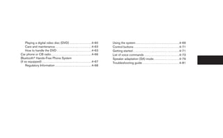 Playing a digital video disc (DVD) . . . . . . . . . . . . . . . 4-60                  Using the system . . . . . . . . . . . . . . . . . . . . . . . . . . . . . . 4-69
     Care and maintenance . . . . . . . . . . . . . . . . . . . . . . . . . 4-63            Control buttons . . . . . . . . . . . . . . . . . . . . . . . . . . . . . . . 4-71
     How to handle the DVD . . . . . . . . . . . . . . . . . . . . . . . . 4-63             Getting started . . . . . . . . . . . . . . . . . . . . . . . . . . . . . . . . 4-71
Car phone or CB radio . . . . . . . . . . . . . . . . . . . . . . . . . . . . 4-66          List of voice commands . . . . . . . . . . . . . . . . . . . . . . . . 4-73
Bluetoothா Hands-Free Phone System                                                          Speaker adaptation (SA) mode. . . . . . . . . . . . . . . . . . 4-79
(if so equipped) . . . . . . . . . . . . . . . . . . . . . . . . . . . . . . . . . . 4-67   Troubleshooting guide . . . . . . . . . . . . . . . . . . . . . . . . . 4-81
     Regulatory Information . . . . . . . . . . . . . . . . . . . . . . . . . 4-68
 