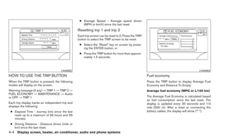 ● Average Speed - Average speed driven
                                                      (MPH or km/h) since the last reset.
                                                   Resetting trip 1 and trip 2
                                                   Each trip screen can be reset to 0. Press the TRIP
                                                   button to select the TRIP screen to be reset.
                                                    ● Select the “Reset” key on screen by press-
                                                      ing the ENTER button, or
                                                    ● Press the TRIP button for more than approxi-
                                                      mately 1.5 seconds.



                                       LHA0552                                                                                               LHA0553

HOW TO USE THE TRIP BUTTON                                                                              Fuel economy
When the TRIP button is pressed, the following                                                          Press the TRIP button to display Average Fuel
modes will display on the screen.                                                                       Economy and Distance To Empty.
Warning message (if any) → TRIP 1 → TRIP 2 →                                                            Average fuel economy (MPG or L/100 km)
FUEL ECONOMY → MAINTENANCE → Audio
or OFF → TRIP 1                                                                                         The Average Fuel Economy is calculated based
                                                                                                        on fuel consumption since the last reset. The
Each trip display tracks an independent trip and                                                        display is updated every 30 seconds and 1/3
displays the following:                                                                                 mile (500 m). After a reset or connecting the
 ● Elapsed Time - Journey time since the last                                                           battery cables, the display will show (**.*).
   reset up to a maximum of 99 hours and 59
   minutes.
 ● Driving Distance - Distance driven (mile or
   km) since the last reset.
4-4 Display screen, heater, air conditioner, audio and phone systems
 