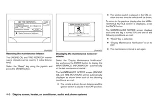 ● The ignition switch is placed in the ON po-
                                                                                                          sition the next time the vehicle will be driven.
                                                                                                       To return to the previous display after the MAIN-
                                                                                                       TENANCE NOTICE screen is displayed, press
                                                                                                       the BACK button.
                                                                                                       The MAINTENANCE NOTICE screen displays
                                                                                                       each time the key is turned ON until one of the
                                                                                                       following conditions are met:
                                                                                                        ● “Reset” key is selected.
                                                                                                        ● “Display Maintenance Notification” is set to
                                                                                                          OFF.
                                                                                                        ● The maintenance interval is set again.
                                       LHA0556                                             LHA0483
Resetting the maintenance interval                 Displaying the maintenance notice re-
The ENGINE OIL and TIRE ROTATION mainte-           minder
nance intervals can be reset to 0 miles (kilome-   Select the “Display Maintenance Notification”
ters).                                             key and press the ENTER button to display the
Select the “Reset” key using the joystick and      MAINTENANCE INFORMATION automatically
press the ENTER button.                            at the set maintenance interval.
                                                   The MAINTENANCE NOTICE screen (ENGINE
                                                   OIL and TIRE ROTATION) will be automatically
                                                   displayed as shown when both of the following
                                                   conditions are met:
                                                    ● The vehicle is driven the set distance and the
                                                      ignition switch is placed in the OFF position.


4-6 Display screen, heater, air conditioner, audio and phone systems
 