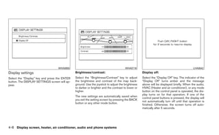 WHA0855                                             WHA0716                                               LHA0642
Display settings                               Brightness/contrast:                                 Display off:
Select the “Display” key and press the ENTER   Select the “Brightness/Contrast” key to adjust       Select the “Display Off” key. The indicator of the
button. The DISPLAY SETTINGS screen will ap-   the brightness and contrast of the map back-         “Display Off” turns amber and the message
pear.                                          ground. Use the joystick to adjust the brightness    above will be displayed briefly. When the audio,
                                               to darker or brighter and the contrast to lower or   HVAC (Heater and air conditioner), or any mode
                                               higher.                                              button on the control panel is operated, the dis-
                                                                                                    play turns on for that operation. If one of the
                                               The new settings are automatically saved when
                                                                                                    control panel buttons is pressed, the display will
                                               you exit the setting screen by pressing the BACK
                                                                                                    not automatically turn off until that operation is
                                               button or any other mode button.
                                                                                                    finished. Otherwise, the screen turns off auto-
                                                                                                    matically after 5 seconds.




4-8 Display screen, heater, air conditioner, audio and phone systems
 