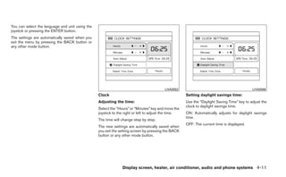 You can select the language and unit using the
joystick or pressing the ENTER button.
The settings are automatically saved when you
exit the menu by pressing the BACK button or
any other mode button.




                                                                                         LHA0562                                            LHA0566
                                                 Clock                                               Setting daylight savings time:
                                                 Adjusting the time:                                 Use the “Daylight Saving Time” key to adjust the
                                                                                                     clock to daylight savings time.
                                                 Select the “Hours” or “Minutes” key and move the
                                                 joystick to the right or left to adjust the time.   ON: Automatically adjusts for daylight savings
                                                                                                     time.
                                                 The time will change step by step.
                                                                                                     OFF: The current time is displayed.
                                                 The new settings are automatically saved when
                                                 you exit the setting screen by pressing the BACK
                                                 button or any other mode button.




                                                               Display screen, heater, air conditioner, audio and phone systems 4-11
 