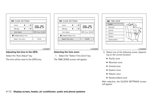 LHA0567                                        LHA0568                                        LHA0563
Adjusting the time to the GPS:                      Selecting the time zone:                        2. Select one of the following zones, depend-
Select the “Auto Adjust” key.                        1. Select the “Select Time Zone” key.             ing on the current location.

The time will be reset to the GPS time.             The TIME ZONE screen will appear.                  ● Pacific zone
                                                                                                       ● Mountain zone
                                                                                                       ● Central zone
                                                                                                       ● Eastern zone
                                                                                                       ● Atlantic zone
                                                                                                       ● Newfoundland zone
                                                                                                   After selection, the CLOCK SETTINGS screen
                                                                                                   will appear.


4-12 Display screen, heater, air conditioner, audio and phone systems
 