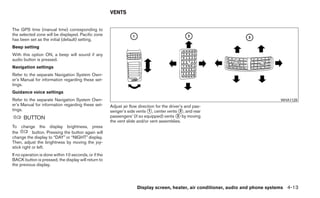 VENTS


The GPS time (manual time) corresponding to
the selected zone will be displayed. Pacific zone
has been set as the initial (default) setting.
Beep setting
With this option ON, a beep will sound if any
audio button is pressed.
Navigation settings
Refer to the separate Navigation System Own-
er’s Manual for information regarding these set-
tings.
Guidance voice settings
Refer to the separate Navigation System Own-                                                                                       WHA1128
er’s Manual for information regarding these set-       Adjust air flow direction for the driver’s and pas-
tings.                                                 senger’s side vents ᭺, center vents ᭺, and rear
                                                                             1                  2
      BUTTON                                           passengers’ (if so equipped) vents ᭺ by moving
                                                                                              3
                                                       the vent slide and/or vent assemblies.
To change the display brightness, press
the         button. Pressing the button again will
change the display to “DAY” or “NIGHT” display.
Then, adjust the brightness by moving the joy-
stick right or left.
If no operation is done within 10 seconds, or if the
BACK button is pressed, the display will return to
the previous display.




                                                                      Display screen, heater, air conditioner, audio and phone systems 4-13
 