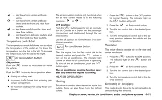 — Air flows from center and side                The air recirculation mode is only functional when      1. Press the       button to the OFF position
        vents.                                        the air flow control mode is in the following              for normal heating. The indicator light on
      — Air flows from center and side                positions:        or        .                              the       button will go off.
        vents and the front and rear floor
                                                      OFF position:                                           2. Press the          air flow control button.
        outlets.
                                                      Push the         button again to turn air recircula-
      — Air flows mainly from the front and                                                                   3. Turn the fan control dial to the desired posi-
                                                      tion off. Outside air is drawn into the passenger
        rear floor outlets.                                                                                      tion.
                                                      compartment and distributed through the se-
      — Air flows from defroster outlets and          lected outlet.                                          4. Turn the temperature control dial to the de-
        the front and rear floor outlets.                                                                        sired position between the middle and the
                                                      Use the off position for normal heater or air con-
Temperature control dial                                                                                         hot position.
                                                      ditioner operation.
The temperature control dial allows you to adjust
                                                                Air conditioner button                       Ventilation
the temperature of the outlet air. To lower the
                                                                                                             This mode directs outside air to the side and
temperature, turn the dial to the left. To increase
                                                      Start the engine, turn the fan control dial to the     center ventilators.
the temperature, turn the dial to the right.
                                                      desired position and push the           button to
                                                                                                              1. Press the        button to the OFF position.
           Air recirculation button                   turn on the air conditioner. The indicator light
                                                      comes on when the air conditioner is operating.            The indicator light on the       button will
ON position:                                                                                                     go off.
                                                      To turn off the air conditioner, push the
Push the         button to recirculate air inside     button again.                                           2. Press the          air flow control button.
the vehicle.
                                                      The air conditioner cooling function oper-              3. Turn the fan control dial to the desired posi-
Push the         button to the on position when:      ates only when the engine is running.                      tion.
 ● driving on a dusty road.                           HEATER OPERATION                                        4. Turn the temperature control dial to the de-
 ● to prevent traffic fumes from entering pas-                                                                   sired position.
                                                      Heating
   senger compartment.
                                                                                                             Defrosting or defogging
                                                      This mode is used to direct heated air to the foot
 ● for maximum cooling when using the air con-
                                                      outlets. Some air also flows from the defrost          This mode directs the air to the defrost outlets to
   ditioner.
                                                      outlets.                                               defrost/defog the windows.
                                                                     Display screen, heater, air conditioner, audio and phone systems 4-15
 