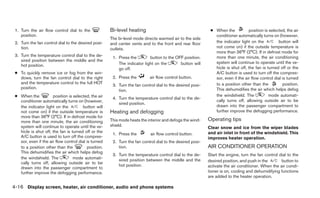 1. Turn the air flow control dial to the             Bi-level heating                                      ● When the           position is selected, the air
    position.                                                                                                 conditioner automatically turns on (however,
                                                      The bi-level mode directs warmed air to the side
 2. Turn the fan control dial to the desired posi-    and center vents and to the front and rear floor        the indicator light on the          button will
    tion.                                             outlets.                                                not come on) if the outside temperature is
                                                                                                              more than 36°F (2°C). If in defrost mode for
 3. Turn the temperature control dial to the de-       1. Press the        button to the OFF position.        more than one minute, the air conditioning
    sired position between the middle and the                                                                 system will continue to operate until the ve-
    hot position.                                         The indicator light on the       button will
                                                          go off.                                             hicle is shut off, the fan is turned off or the
 ● To quickly remove ice or fog from the win-                                                                 A/C button is used to turn off the compres-
   dows, turn the fan control dial to the right        2. Press the        air flow control button.           sor, even if the air flow control dial is turned
   and the temperature control to the full HOT                                                                to a position other than the           position.
                                                       3. Turn the fan control dial to the desired posi-
   position.                                                                                                  This dehumidifies the air which helps defog
                                                          tion.
 ● When the           position is selected, the air    4. Turn the temperature control dial to the de-
                                                                                                              the windshield. The            mode automati-
   conditioner automatically turns on (however,                                                               cally turns off, allowing outside air to be
                                                          sired position.
   the indicator light on the          button will                                                            drawn into the passenger compartment to
   not come on) if the outside temperature is         Heating and defogging                                   further improve the defogging performance.
   more than 36°F (2°C). If in defrost mode for
   more than one minute, the air conditioning         This mode heats the interior and defogs the wind-    Operating tips
   system will continue to operate until the ve-      shield.
                                                                                                           Clear snow and ice from the wiper blades
   hicle is shut off, the fan is turned off or the                                                         and air inlet in front of the windshield. This
                                                       1. Press the         air flow control button.
   A/C button is used to turn off the compres-                                                             improves heater operation.
   sor, even if the air flow control dial is turned    2. Turn the fan control dial to the desired posi-
   to a position other than the           position.       tion.                                            AIR CONDITIONER OPERATION
   This dehumidifies the air which helps defog
                                                       3. Turn the temperature control dial to the de-     Start the engine, turn the fan control dial to the
   the windshield. The            mode automati-          sired position between the middle and the
   cally turns off, allowing outside air to be                                                             desired position, and push in the       button to
                                                          hot position.                                    activate the air conditioner. When the air condi-
   drawn into the passenger compartment to
   further improve the defogging performance.                                                              tioner is on, cooling and dehumidifying functions
                                                                                                           are added to the heater operation.

4-16 Display screen, heater, air conditioner, audio and phone systems
 