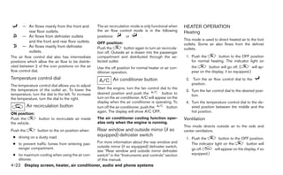 — Air flows mainly from the front and          The air recirculation mode is only functional when     HEATER OPERATION
         rear floor outlets.                          the air flow control mode is in the following          Heating
       — Air flows from defroster outlets             positions:         or      .
         and the front and rear floor outlets.                                                               This mode is used to direct heated air to the foot
                                                      OFF position:                                          outlets. Some air also flows from the defrost
       — Air flows mainly from defroster              Push the         button again to turn air recircula-   outlets.
         outlets.                                     tion off. Outside air is drawn into the passenger
The air flow control dial also has intermediate       compartment and distributed through the se-             1. Push the        button to the OFF position
positions which allow the air flow to be distrib-     lected outlet.                                             for normal heating. The indicator light on
uted between 2 of the icon positions on the air       Use the off position for normal heater or air con-         the       button will go off. (       will ap-
flow control dial.                                    ditioner operation.                                        pear on the display, if so equipped.)
Temperature control dial                                        Air conditioner button                        2. Turn the air flow control dial to the
The temperature control dial allows you to adjust                                                                position.
the temperature of the outlet air. To lower the       Start the engine, turn the fan control dial to the
                                                                                                              3. Turn the fan control dial to the desired posi-
temperature, turn the dial to the left. To increase   desired position and push the            button to
                                                                                                                 tion.
the temperature, turn the dial to the right.          turn on the air conditioner. A/C will appear on the
                                                      display when the air conditioner is operating. To       4. Turn the temperature control dial to the de-
           Air recirculation button                   turn off the air conditioner, push the      button         sired position between the middle and the
                                                      again. The display will show A/C OFF.                      hot position.
ON position:
Push the         button to recirculate air inside     The air conditioner cooling function oper-             Ventilation
the vehicle.                                          ates only when the engine is running.
                                                                                                             This mode directs outside air to the side and
Push the         button to the on position when:      Rear window and outside mirror (if so                  center ventilators.
 ● driving on a dusty road.
                                                      equipped) defroster switch
                                                                                                              1. Push the         button to the OFF position.
 ● to prevent traffic fumes from entering pas-        For more information about the rear window and             The indicator light on the        button will
   senger compartment.                                outside mirror (if so equipped) defroster switch,
                                                      see “Rear window and outside mirror defroster              go off. (     will appear on the display, if so
 ● for maximum cooling when using the air con-        switch” in the “Instruments and controls” section          equipped.)
   ditioner.                                          of this manual.
4-22 Display screen, heater, air conditioner, audio and phone systems
 