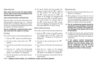 Operating tips                                        ● For quick cooling when the outside tem-            Operating tips
                                                        perature is high, push the     button to
Clear snow and ice from the wiper blades                                                                    ● Keep the windows closed while the air con-
                                                        the ON position. The indicator light on
and air inlet in front of the windshield. This                                                                ditioner is in operation.
improves heater operation.                               the        button will come on. (        will
                                                         appear on the display, if so equipped.) Be         ● After parking in the sun, drive for 2 or 3
AIR CONDITIONER OPERATION                                                                                     minutes with the windows open to vent hot
                                                         sure to return the       to the OFF position         air from the passenger compartment. Then,
Start the engine, turn the fan control dial to the       for normal cooling. The indicator light on           close the windows. This allows the air con-
desired position, and push in the       button to        the        button will go off. (       will ap-      ditioner to cool the interior more quickly.
activate the air conditioner. When the air condi-        pear on the display, if so equipped.) You may      ● The air conditioning system should be
tioner is on, cooling and dehumidifying functions        also select MAX A/C for quick cooling.               operated for approximately 10 minutes
are added to the heater operation.                                                                            at least once a month. This helps pre-
                                                     Dehumidified heating
The air conditioner cooling function oper-                                                                    vent damage to the system due to lack
ates only when the engine is running.                This mode is used to heat and dehumidify the air.        of lubrication.
Cooling                                               1. Push the         button to the OFF position.       ● A visible mist may be seen coming from the
                                                         The indicator light on the        button will        ventilators in hot, humid conditions as the air
This mode is used to cool and dehumidify the air.                                                             is cooled rapidly. This does not indicate a
                                                         go off. (     will appear on the display, if so
                                                                                                              malfunction.
 1. Push the         button to the OFF position.         equipped.)
                                                                                                            ● If the engine coolant temperature
 2. Turn the air flow control dial to the             2. Turn the air flow control dial to the                gauge indicates engine coolant tem-
    position.                                            position.                                            perature over the normal range, turn
 3. Turn the fan control dial to the desired posi-    3. Turn the fan control dial to the desired posi-       the air conditioner off. See “If your
    tion.                                                tion.                                                vehicle overheats” in the “In case of
                                                                                                              emergency” section of this manual.
 4. Push the         button. The indicator light      4. Push the          button on. The indicator
    on the       button will come on. (A/C will          light on the       button will come on. (A/C
    appear on the display, if so equipped.)              will appear on the display, if so equipped.)
 5. Turn the temperature control dial to the de-      5. Turn the temperature control dial to the de-
    sired position.                                      sired position.
4-24 Display screen, heater, air conditioner, audio and phone systems
 