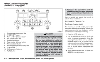 HEATER AND AIR CONDITIONER
(automatic) (if so equipped)

                                                                                        ● Do not use the recirculation mode for
                                                                                          long periods as it may cause the interior
                                                                                          air to become stale and the windows to
                                                                                          fog up.
                                                                                        Start the engine and operate the controls to
                                                                                        activate the air conditioner.
                                                                                        AUTOMATIC OPERATION
                                                                                        Cooling or heating (auto)
                                                                                        This mode may be normally used all year round as
                                                                                        the system automatically works to keep a con-
                                                                                        stant temperature. Air flow distribution and fan
                                                                             LHA0877    speed are also controlled automatically.
1.    Driver temperature control dial                       WARNING                      1. Press the AUTO button on.
2.    A/C ON/OFF button
3.    Front window defroster button        ● The air conditioner cooling function op-    2. Turn the temperature dial to the left or right
                                             erates only when the engine is running.        to set the desired temperature. Driver and
4.    Fan speed control dial
5.    System OFF button                    ● Do not leave children or adults who            passenger temperatures can be set inde-
6.    Rear window defroster button           would normally require the assistance          pendently. Press DUAL to activate dual cli-
                                             of others alone in your vehicle. Pets          mate control functions. Turn the passenger’s
7.    Air recirculation button
                                             should also not be left alone. They            side temperature control dial to the left or
8.    Passenger temperature control dial     could accidentally injure themselves or        right to set the desired passenger’s tem-
9.    DUAL button                            others through inadvertent operation of        perature.
10.   Air flow control buttons               the vehicle. Also, on hot, sunny days,
11.   AUTO button                            temperatures in a closed vehicle could      ● Adjust the temperature dial to about 75°F
                                             quickly become high enough to cause           (24°C) for normal operation.
                                             severe or possibly fatal injuries to
                                             people or animals.

4-28 Display screen, heater, air conditioner, audio and phone systems
 