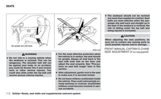 SEATS


                                                                                          ● The seatback should not be reclined
                                                                                            any more than needed for comfort. Seat
                                                                                            belts are most effective when the pas-
                                                                                            senger sits well back and straight up in
                                                                                            the seat. If the seatback is reclined, the
                                                                                            risk of sliding under the lap belt and
                                                                                            being injured is increased.

                                                                                                            CAUTION
                                                                                          When adjusting the seat positions, be
                                                                                          sure not to contact any moving parts to
                                                                                          avoid possible injuries and/or damage.

                                                                               ARS1152    FRONT MANUAL CAPTAIN’S CHAIR
                                                                                          SEAT ADJUSTMENT (if so equipped)
                WARNING                     ● For the most effective protection when
                                              the vehicle is in motion, the seat should
● Do not ride in a moving vehicle when
                                              be upright. Always sit well back in the
  the seatback is reclined. This can be
                                              seat with both feet on the floor and
  dangerous. The shoulder belt will not
                                              adjust the seat properly. See “Precau-
  be against your body. In an accident,
                                              tions on seat belt usage” later in this
  you could be thrown into it and receive
                                              section.
  neck or other serious injuries. You
  could also slide under the lap belt and   ● After adjustment, gently rock in the seat
  receive serious internal injuries.          to make sure it is securely locked.
                                            ● Do not leave children unattended inside
                                              the vehicle. They could unknowingly ac-
                                              tivate switches or controls. Unattended
                                              children could become involved in seri-
                                              ous accidents.

1-2 Safety—Seats, seat belts and supplemental restraint system
 