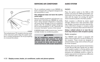 SERVICING AIR CONDITIONER                           AUDIO SYSTEM


                                                   The air conditioner system in your NISSAN ve-       RADIO
                                                   hicle is charged with a refrigerant designed with
                                                   the environment in mind.                            Place the ignition switch in the ACC or ON
                                                                                                       position and press the PWR (power)/VOL (vol-
                                                   This refrigerant does not harm the earth’s          ume) knob to turn the radio on. If you listen to the
                                                   ozone layer.                                        radio with the engine not running, the ignition
                                                   Special charging equipment and lubricant is re-     switch should be placed in the ACC position.
                                                   quired when servicing your NISSAN air condi-
                                                                                                       Radio reception is affected by station signal
                                                   tioner. Using improper refrigerants or lubricants
                                                   will cause severe damage to your air conditioner    strength, distance from radio transmitter, build-
                                                   system. See “Air conditioner system refrigerant     ings, bridges, mountains and other external influ-
                                                   and oil recommendations” in the “Technical and      ences. Intermittent changes in reception quality
                                                   consumer information” section of this manual.       normally are caused by these external influences.

                                                   A NISSAN dealer is able to service your “environ-   Using a cellular phone in or near the ve-
                                        LIC0836                                                        hicle may influence radio reception quality.
                                                   mentally friendly” air conditioning system.
The sunload sensor ᭺, located on the top center
                     1
of the instrument panel, helps the system main-                        WARNING
                                                                                                       Radio reception
tain a constant temperature. Do not put anything                                                       Your NISSAN radio system is equipped with
on or around this sensor.                          The air conditioner system contains re-
                                                   frigerant under high pressure. To avoid             state-of-the-art electronic circuits to enhance ra-
                                                   personal injury, any air conditioner ser-           dio reception. These circuits are designed to
                                                   vice should be done only by an experi-              extend reception range, and to enhance the qual-
                                                   enced technician with proper equipment.             ity of that reception.
                                                                                                       However, there are some general characteristics
                                                                                                       of both FM and AM radio signals that can affect
                                                                                                       radio reception quality in a moving vehicle, even
                                                                                                       when the finest equipment is used. These char-
                                                                                                       acteristics are completely normal in a given re-
                                                                                                       ception area and do not indicate any malfunction
                                                                                                       in your NISSAN radio system.

4-30 Display screen, heater, air conditioner, audio and phone systems
 
