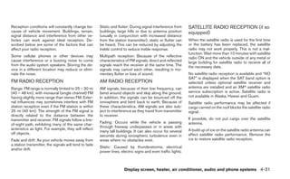 Reception conditions will constantly change be-        Static and flutter: During signal interference from    SATELLITE RADIO RECEPTION (if so
cause of vehicle movement. Buildings, terrain,         buildings, large hills or due to antenna position      equipped)
signal distance and interference from other ve-        (usually in conjunction with increased distance
hicles can work against ideal reception. De-           from the station transmitter), static or flutter can   When the satellite radio is used for the first time
scribed below are some of the factors that can         be heard. This can be reduced by adjusting the         or the battery has been replaced, the satellite
affect your radio reception.                           treble control to reduce treble response.              radio may not work properly. This is not a mal-
                                                                                                              function. Wait more than 10 minutes with satellite
Some cellular phones or other devices may              Multipath reception: Because of the reflective         radio ON and the vehicle outside of any metal or
cause interference or a buzzing noise to come          characteristics of FM signals, direct and reflected    large building for satellite radio to receive all of
from the audio system speakers. Storing the de-        signals reach the receiver at the same time. The       the necessary data.
vice in a different location may reduce or elimi-      signals may cancel each other, resulting in mo-
nate the noise.                                        mentary flutter or loss of sound.                      No satellite radio reception is available and “NO
                                                                                                              SAT” is displayed when the SAT band option is
FM RADIO RECEPTION                                     AM RADIO RECEPTION                                     selected unless optional satellite receiver and
Range: FM range is normally limited to 25 – 30 mi      AM signals, because of their low frequency, can        antenna are installed and an XMா satellite radio
(40 – 48 km), with monaural (single channel) FM        bend around objects and skip along the ground.         service subscription is active. Satellite radio is
having slightly more range than stereo FM. Exter-      In addition, the signals can be bounced off the        not available in Alaska, Hawaii and Guam.
nal influences may sometimes interfere with FM         ionosphere and bent back to earth. Because of          Satellite radio performance may be affected if
station reception even if the FM station is within     these characteristics, AM signals are also sub-        cargo carried on the roof blocks the satellite radio
25 mi (40 km). The strength of the FM signal is        ject to interference as they travel from transmitter   signal.
directly related to the distance between the           to receiver.
transmitter and receiver. FM signals follow a line-                                                           If possible, do not put cargo over the satellite
                                                       Fading: Occurs while the vehicle is passing            antenna.
of-sight path, exhibiting many of the same char-
                                                       through freeway underpasses or in areas with
acteristics as light. For example, they will reflect                                                          A build up of ice on the satellite radio antenna can
                                                       many tall buildings. It can also occur for several
off objects.                                                                                                  affect satellite radio performance. Remove the
                                                       seconds during ionospheric turbulence even in
Fade and drift: As your vehicle moves away from        areas where no obstacles exist.                        ice to restore satellite radio reception.
a station transmitter, the signals will tend to fade
                                                       Static: Caused by thunderstorms, electrical
and/or drift.
                                                       power lines, electric signs and even traffic lights.



                                                                      Display screen, heater, air conditioner, audio and phone systems 4-31
 