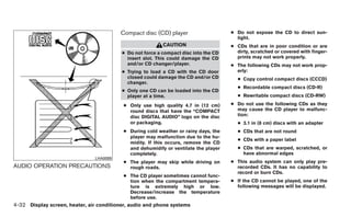 Compact disc (CD) player                     ● Do not expose the CD to direct sun-
                                                                                        light.
                                                           CAUTION                    ● CDs that are in poor condition or are
                                          ● Do not force a compact disc into the CD     dirty, scratched or covered with finger-
                                            insert slot. This could damage the CD       prints may not work properly.
                                            and/or CD changer/player.                 ● The following CDs may not work prop-
                                          ● Trying to load a CD with the CD door        erly:
                                            closed could damage the CD and/or CD        ● Copy control compact discs (CCCD)
                                            changer.
                                                                                        ● Recordable compact discs (CD-R)
                                          ● Only one CD can be loaded into the CD
                                            player at a time.                           ● Rewritable compact discs (CD-RW)

                                          ● Only use high quality 4.7 in (12 cm)      ● Do not use the following CDs as they
                                            round discs that have the “COMPACT          may cause the CD player to malfunc-
                                            disc DIGITAL AUDIO” logo on the disc        tion:
                                            or packaging.                               ● 3.1 in (8 cm) discs with an adapter
                                          ● During cold weather or rainy days, the      ● CDs that are not round
                                            player may malfunction due to the hu-
                                                                                        ● CDs with a paper label
                                            midity. If this occurs, remove the CD
                                            and dehumidify or ventilate the player      ● CDs that are warped, scratched, or
                                            completely.                                   have abnormal edges
                               LHA0099
                                          ● The player may skip while driving on      ● This audio system can only play pre-
AUDIO OPERATION PRECAUTIONS                 rough roads.                                recorded CDs. It has no capability to
                                                                                        record or burn CDs.
                                          ● The CD player sometimes cannot func-
                                            tion when the compartment tempera-        ● If the CD cannot be played, one of the
                                            ture is extremely high or low.              following messages will be displayed.
                                            Decrease/increase the temperature
                                            before use.
4-32 Display screen, heater, air conditioner, audio and phone systems
 