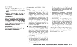 CHECK DISC:                                 Compact disc with MP3 or WMA                           ● Sampling frequency — Sampling frequency
                                                                                                     is the rate at which the samples of a signal
● Confirm that the CD is inserted cor-      Terms:                                                   are converted from analog to digital (A/D
  rectly (the label side is facing up,                                                               conversion) per second.
  etc.).                                     ● MP3 — MP3 is short for Moving Pictures
                                               Experts Group Audio Layer 3. MP3 is the             ● Multisession — Multisession is one of the
● Confirm that the CD is not bent or           most well-known compressed digital audio              methods for writing data to media. Writing
  warped and it is free of scratches.          file format. This format allows for near “CD          data once to the media is called a single
PRESS EJECT:                                   quality” sound, but at a fraction of the size of      session, and writing more than once is called
                                               normal audio files. MP3 conversion of an              a multisession.
This is an error due to excessive tem-         audio track from CD-ROM can reduce the              ● ID3/WMA Tag — The ID3/WMA tag is the
perature inside the player. Remove the         file size by approximately a 10:1 ratio with          part of the encoded MP3 or WMA file that
CD by pressing the EJECT button. After         virtually no perceptible loss in quality. MP3         contains information about the digital music
a short time, reinsert the CD. The CD          compression removes the redundant and                 file such as song title, artist, encoding bit
can be played when the temperature of          irrelevant parts of a sound signal that the           rate, track time duration, etc. ID3 tag infor-
the player returns to normal.                  human ear doesn’t hear.                               mation is displayed on the Artist/song title
                                                                                                     line on the display.
UNPLAYABLE:                                  ● WMA — Windows Media Audio (WMA)* is a
The file is unplayable in this audio sys-      compressed audio format created by Micro-          * Windowsா and Windows Mediaா are regis-
tem (only MP3 or WMA CD).                      soft as an alternative to MP3. The WMA             tered trademarks and trademarks in the United
                                               codec offers greater file compression than         States of America and other countries of Micro-
                                               the MP3 codec, enabling storage of more            soft Corporation of the USA.
                                               digital audio tracks in the same amount of
                                               space when compared to MP3s at the same
                                               level of quality.
                                             ● Bit rate — Bit rate denotes the number of
                                               bits per second used by a digital music file.
                                               The size and quality of a compressed digital
                                               audio file is determined by the bit rate used
                                               when encoding the file.

                                                          Display screen, heater, air conditioner, audio and phone systems 4-33
 