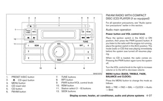 FM/AM RADIO WITH COMPACT
                                                                             DISC (CD) PLAYER (if so equipped)
                                                                             For all operation precautions, see ЉAudio opera-
                                                                             tion precautionsЉ earlier in this section.
                                                                             Audio main operation
                                                                             Power button and VOL control knob
                                                                             Place the ignition switch in the ACC or ON
                                                                             position, then press the PWR (power) button. If
                                                                             you listen to the radio with the engine not running,
                                                                             place the ignition switch in the ACC position. The
                                                                             mode (radio or CD) that was playing immediately
                                                                             before the system was turned off resumes play-
                                                                             ing.
                                                                             When no CD is loaded, the radio comes on.
                                                                             Pressing the PWR button again turns the system
                                                                             off.
                                                                             Turn the VOL control knob to the right to increase
                                                                             volume or to the left to decrease volume.
                                                                   WHA1075   MENU button (BASS, TREBLE, FADE,
1.   PRESET A·B·C button    7.    TUNE buttons                               BALANCE and CLOCK):
2.        CD eject button   8.    RPT button                                 Press the MENU button to change the mode as
3.   MENU button            9.    PWR button/VOL control knob                follows:
4.   CD insert slot         10.   RDM button
                                                                             BAS → TRE → FAD → BAL → CLOCK → Audio
5.   CD button              11.   Station select (1 - 6) buttons
                                                                             → BAS
6.   FM·AM button           12.   SEEK buttons
                                          Display screen, heater, air conditioner, audio and phone systems 4-37
 