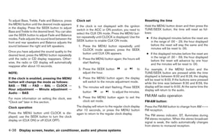 To adjust Bass, Treble, Fade and Balance, press      Clock set                                              Resetting the time
the MENU button until the desired mode appears
                                                     If the clock is not displayed with the ignition        Hold the MENU button down and then press the
in the display. Press the SEEK button to adjust                                                             TUNE/SEEK button; the time will reset as fol-
                                                     switch in the ACC or ON position, you need to
Bass and Treble to the desired level. You can also                                                          lows:
                                                     select the CLK ON mode. Press the MENU but-
use the SEEK button to adjust Fade and Balance
                                                     ton repeatedly until CLOCK is displayed. Use the        ● If the displayed minutes before the reset are
modes. Fade adjusts the sound level between the
                                                     SEEK button to enable CLK ON mode.                        in the range of :00 - :29, the hour displayed
front and rear speakers and Balance adjusts the
sound between the right and left speakers.            1. Press the MENU button repeatedly until                before the reset will stay the same and the
                                                         CLOCK mode appears; press the SEEK                    minutes will be reset to :00.
Once you have adjusted the sound quality to the
desired level, press the MENU button repeatedly
                                                         button until CLK ON appears.                        ● If the displayed minutes before the reset are
                                                                                                               in the range of :30 - :59, the hour displayed
until the radio or CD display reappears. Other-       2. Press the MENU button again; the hours will
                                                                                                               before the reset will advance by one hour
wise, the radio or CD display will automatically         start flashing.
                                                                                                               and the minutes will be reset to :00.
reappear after about 10 seconds.
                                                      3. Press the SEEK button              or        to    For example, if the MENU button and the
NOTE:                                                    adjust the hour.                                   TUNE/SEEK button are pressed while the time
                                                                                                            displayed is between 8:00 and 8:29, the display
If the clock is enabled, pressing the MENU            4. Press the MENU button again; the display
                                                                                                            will be reset to 8:00. If the buttons were pressed
button will change the mode as follows:                  will switch to the minute adjustment mode.         while the time was between 8:30 and 8:59, the
BAS → TRE → FAD → BAL → CLOCK →                       5. The minutes will start flashing. Press SEEK        display will be reset to 9:00. At the same time the
Hour adjustment → Minute adjustment →                                                                       display will return to the audio.
Audio → BAS                                               button        or        to adjust the minutes.
                                                      6. Press the MENU button again to exit the            FM/AM radio operation
For more information on setting the clock, see
“Clock set” later in this section.                       clock set mode.                                    FM·AM button:

Clock operation                                      The display will return to the regular clock display   Press the FM·AM button to change from AM ←→
                                                     after 10 seconds, or press the MENU button             FM reception.
Press the MENU button until CLOCK is dis-            again to return to the regular clock display.
played; use the SEEK button to turn the clock                                                               The FM stereo indicator, ST, illuminates during
display on (CLK ON) or off (CLK OFF).                                                                       FM stereo reception. When the stereo broadcast
                                                                                                            signal is weak, the radio automatically changes
                                                                                                            from stereo to monaural reception.
4-38 Display screen, heater, air conditioner, audio and phone systems
 