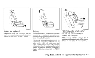 LRS0419                                                LRS0420                                            WRS0847
Forward and backward                                Reclining                                              FRONT MANUAL BENCH SEAT
Pull the lever up and hold it while you slide the   To recline the seatback, pull the lever up and lean    ADJUSTMENT (if so equipped)
seat forward or backward to the desired position.   back. To bring the seatback forward, pull the lever    Forward and backward
Release the lever to lock the seat in position.     up and lean your body forward. Release the lever
                                                    to lock the seatback in position.                      Pull the lever up and hold it while you slide the
                                                                                                           seat forward or backward to the desired position.
                                                    The reclining feature allows adjustment of the         Release the lever to lock the seat in position.
                                                    seatback for occupants of different sizes for
                                                    added comfort and to help obtain proper seat
                                                    belt fit. See “Precautions on seat belt usage” later
                                                    in this section. Also, the seatback can be reclined
                                                    to allow occupants to rest when the vehicle is
                                                    stopped and the transmission is in the P (Park)
                                                    position.


                                                                           Safety—Seats, seat belts and supplemental restraint system 1-3
 
