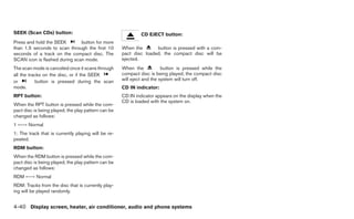 SEEK (Scan CDs) button:                                       CD EJECT button:
Press and hold the SEEK        button for more
than 1.5 seconds to scan through the first 10        When the       button is pressed with a com-
seconds of a track on the compact disc. The          pact disc loaded, the compact disc will be
SCAN icon is flashed during scan mode.               ejected.
The scan mode is canceled once it scans through      When the            button is pressed while the
all the tracks on the disc, or if the SEEK           compact disc is being played, the compact disc
or         button is pressed during the scan         will eject and the system will turn off.
mode.                                                CD IN indicator:
RPT button:                                          CD IN indicator appears on the display when the
                                                     CD is loaded with the system on.
When the RPT button is pressed while the com-
pact disc is being played, the play pattern can be
changed as follows:
1 ←→ Normal
1: The track that is currently playing will be re-
peated.
RDM button:
When the RDM button is pressed while the com-
pact disc is being played, the play pattern can be
changed as follows:
RDM ←→ Normal
RDM: Tracks from the disc that is currently play-
ing will be played randomly.


4-40 Display screen, heater, air conditioner, audio and phone systems
 