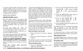 is pressed to select satellite radio stations unless    To adjust Bass, Mid (Midrange), Treble, Fade and     2. The hours will start flashing. Press the CAT
optional satellite receiver and antenna are in-         Balance, press the AUDIO knob until the desired          FOLDER              or      button or SEEK
stalled and an XMா satellite radio service sub-         mode appears in the display. Turn the Tuning
scription is active. Satellite radio is not available   knob to adjust Bass and Treble to the desired            TRACK          or        button, to adjust the
in Alaska, Hawaii and Guam.                             level. You can also use the Tuning knob to adjust        hours.
                                                        Fader and Balance modes. Fader adjusts the           3. Press the DISP/CLOCK button again to
Audio main operation                                    sound level between the front and rear speakers         switch to the minute adjustment.
POWER/VOLUME control:                                   and Balance adjusts the sound between the right
                                                        and left speakers.                                   4. Press the CAT FOLDER                  or
Place the ignition switch in the ACC or ON
                                                        To change the SSV mode to OFF, LOW, MID or               button or SEEK TRACK                 or
position, and then push the POWER/VOLUME
                                                        HIGH, turn the Tuning knob to the right or left.         button to adjust the minutes.
or PWR/VOL control knob while the system is off
to call up the mode (radio or CD) which was             Once you have adjusted the sound quality to the      5. Press the DISP/CLOCK button again to exit
playing immediately before the system was               desired level, press the AUDIO knob repeatedly          the clock set mode.
turned off.
                                                        until the radio or CD display reappears. Other-     The display will return to the regular clock display
To turn the system off, press the                       wise, the radio or CD display will automatically    after 7 seconds, or you may press the
POWER/VOLUME or PWR/VOL control knob.                   reappear after about 10 seconds.                    DISP/CLOCK button again to return to the regu-
                                                                                                            lar clock display.
Turn the POWER/VOLUME or PWR/VOL con-                   Clock set (Type C and D only)
trol knob to adjust the volume.                                                                             For setting the clock on Type A and B audio
                                                         1. Press and hold the H button to advance          systems see “Adjusting the time” in this section.
This vehicle may be equipped with Speed Sen-                hours.
sitive Volume (SSV) for audio. The audio volume                                                             DISP (display) button:
changes as the driving speed changes.                    2. Press and hold the M button to advance
                                                            minutes.                                        The DISP (display) button will show text about
AUDIO knob (BASS, MIDRANGE, TREBLE,                                                                         MP3, SAT or CD information in the audio display.
FADE, BALANCE and SSV if so equipped):                  For setting the clock on Type A and B audio
                                                        systems see “Adjusting the time” in this section.   CD display mode
Press the AUDIO knob to change the mode as
                                                                                                            To change the text displayed while playing a CD
follows:                                                Clock set (Type E only)
                                                                                                            with text, press the DISP button. The DISP button
BASS → MID → TREBLE → FADE → BALANCE                     1. Press the DISP/CLOCK button until it            will allow you to scroll through CD text as follows:
→ SSV (if so equipped)                                      beeps (>1.5 seconds).                           Disc title ←→ Track title.
4-46 Display screen, heater, air conditioner, audio and phone systems
 