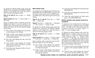 To change the default display mode, press the         MP3 display mode                                       ● Track title mode displays the track title of the
AUDIO knob repeatedly until DISPLAY MODE                                                                       MP3/WMA file.
appears on the display, then rotate the knob to       To change the text displayed when listening to an
select the following display modes:                   MP3/WMA CD with MP3/WMA text (when CD                  ● Artist title mode displays the artist title of the
                                                      with text is being used), press the DISP button.         MP3/WMA file.
Type A, B and E: Disc number ←→ Folder                The DISP button will scroll through the CD text as
number.                                                                                                      ● Folder title mode displays the folder name
                                                      follows:
                                                                                                               given to the MP3/WMA folder.
Type C and D: Disc title ←→ Track number ←→           Type A, B, C and D: Track title ←→ Artist
Track title.                                                                                                Display satellite radio display mode (if so
                                                      title ←→ Folder title.
                                                                                                            equipped)
Once the display mode is selected, press the          Type E: Track title ←→ Folder title ←→ Artist title
AUDIO knob again to store the setting. If the                                                               To change the text displayed when listening to
                                                      ←→ Disc number ←→ Folder number.
AUDIO knob is not pressed within 8 seconds, the                                                             satellite radio (if so equipped) press the DISP
display will refresh with the last selected display   To change the default display mode, press the         button. The DISP button will scroll through the
mode setting.                                         AUDIO knob repeatedly until DISPLAY MODE              broadcast information as follows: Name ←→
 ● Disc number mode displays the current disc         appears on the display, then rotate the knob to       Title ←→ Current display mode.
   number playing in the changer.                     select the following display modes:
                                                                                                            To change the default display mode press the
 ● Folder number mode displays the selected           Type A, B and E: Disc number ←→ Folder                AUDIO button to display mode and press the
   folder number and the track number that is         number.                                               TUNE button to select the following display
   currently being played.                                                                                  modes: Channel number ←→ Channel name
                                                      Type C and D: Disc number ←→ Folder number
                                                                                                            ←→ Name ←→ Title. Once the display mode is
 ● Disc title mode displays the title of the CD       ←→ Track title ←→ Artist title ←→ Folder title.
                                                                                                            selected press the AUDIO button again to store
   being played.                                      Once a display mode is selected, press the AU-        the setting. If the AUDIO button is not pressed
 ● Track number mode displays the number              DIO knob again to store the setting.                  after 8 seconds the display will refresh with the
   selected disc and the track that is currently                                                            last selected display mode setting.
                                                       ● Disc number mode displays the selected
   being played on the disk.                             disc number and the track number that is            ● Channel number mode displays the channel
 ● Track title mode displays the title of the se-        currently being played.                               number of the selected satellite radio sta-
   lected CD track.                                                                                            tion.
                                                       ● Folder number mode displays the selected
                                                         folder number and the track number that is          ● Channel name mode displays the channel
                                                         currently being played.                               name of the selected satellite radio station.
                                                                     Display screen, heater, air conditioner, audio and phone systems 4-47
 