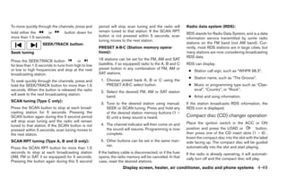 To move quickly through the channels, press and      period will stop scan tuning and the radio will        Radio data system (RDS):
hold either the     or          button down for      remain tuned to that station. If the SCAN RPT
                                                                                                            RDS stands for Radio Data System, and is a data
more than 1.5 seconds.                               button is not pressed within 5 seconds, scan
                                                                                                            information service transmitted by some radio
                                                     tuning moves to the next station.
                   SEEK/TRACK button:                                                                       stations on the FM band (not AM band). Cur-
                                                     PRESET A·B·C (Station memory opera-                    rently, most RDS stations are in large cities, but
Seek tuning                                          tions):                                                many stations are now considering broadcasting
                                                                                                            RDS data.
Press the SEEK/TRACK button              or          18 stations can be set for the FM, AM and SAT
for less than 1.5 seconds to tune from high to low   (satellite, if so equipped) radio to the A, B and C    RDS can display:
or low to high frequencies and stop at the next      preset button in any combination of FM, AM or
                                                                                                             ● Station call sign, such as “WHFR 98.3”.
broadcasting station.                                SAT stations.
                                                                                                             ● Station name, such as “The Groove”.
To seek quickly through the channels, press and       1. Choose preset bank A, B or C using the
hold the SEEK/TRACK button for more than 1.5             PRESET A·B·C select button.                         ● Music or programming type such as “Clas-
seconds. When the button is released the radio                                                                 sical”, “Country”, or “Rock”.
                                                      2. Select the desired FM, AM or SAT station
will seek to the next broadcasting station.
                                                         band.                                               ● Artist and song information.
SCAN tuning (Type C only):
                                                      3. Tune to the desired station using manual,          If the station broadcasts RDS information, the
Press the SCAN button to stop at each broad-             SEEK or SCAN tuning. Press and hold any            RDS icon is displayed.
casting station for 5 seconds. Pressing the              of the desired station memory buttons (1 –
SCAN button again during this 5 second period            6) until a beep sound is heard.                    Compact disc (CD) changer operation
will stop scan tuning and the radio will remain                                                             Place the ignition switch in the ACC or ON
tuned to that station. If the SCAN button is not      4. The channel indicator will then come on and
pressed within 5 seconds, scan tuning moves to           the sound will resume. Programming is now          position and press the LOAD or               button,
the next station.                                        complete.                                          then press one of the CD insert slots (1 – 6) .
                                                                                                            Insert the compact disc into the slot with the label
SCAN RPT tuning (Type A, B and D only):               5. Other buttons can be set in the same man-          side facing up. The compact disc will be guided
                                                         ner.                                               automatically into the slot and start playing.
Press the SCAN RPT button for more than 1.5
seconds to stop at each broadcasting station         If the battery cable is disconnected, or if the fuse   If the radio is already operating, it will automati-
(AM, FM or SAT if so equipped) for 5 seconds.        opens, the radio memory will be canceled. In that      cally turn off and the compact disc will play.
Pressing the button again during this 5 second       case, reset the desired stations.
                                                                    Display screen, heater, air conditioner, audio and phone systems 4-49
 