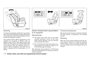 LRS0427                                                                                               LRS0633
Reclining                                              FRONT POWER SEAT ADJUSTMENT                        Forward and backward
To recline the seatback, pull the lever up and lean    (if so equipped)                                   Moving the switch forward or backward will slide
back. To bring the seatback forward, pull the lever                                                       the seat forward or backward to the desired
up and lean your body forward. Release the lever
                                                       Operating tips                                     position.
to lock the seatback in position.                       ● The power seat motor has an auto-reset
                                                          overload protection circuit. If the motor
                                                                                                          Reclining
The reclining feature allows adjustment of the
seatback for occupants of different sizes for             stops during operation, wait 30 seconds,        Move the recline switch backward until the de-
added comfort and to help obtain proper seat              then reactivate the switch.                     sired angle is obtained. To bring the seatback
belt fit (see “Precautions on seat belt usage” later    ● Do not operate the power seat switch for a      forward again, move the switch forward and
in this section). Also, the seatback can be re-           long period of time when the engine is off.     move your body forward. The seatback will move
clined to allow occupants to rest when the ve-            This will discharge the battery.                forward.
hicle is stopped and the transmission is in P
(Park).                                                See “Automatic drive positioner” in “Pre-driving
                                                       checks and adjustments” for automatic drive po-
                                                       sitioner operation.
1-4 Safety—Seats, seat belts and supplemental restraint system
 