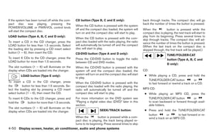 If the system has been turned off while the com-   CD button (Type B, C and E only):                     back through tracks. The compact disc will go
pact disc was playing, pressing the                                                                      back the number of times the button is pressed.
                                                   When the CD button is pressed with the system
POWER/VOLUME or PWR/VOL control knob
                                                   off and the compact disc loaded, the system will      When the           button is pressed while the
will start the compact disc.
                                                   turn on and the compact disc will start to play.      compact disc is playing, the next track will start to
LOAD button (Type A, B, C and D only):                                                                   play from its beginning. Press several times to
                                                   When the CD button is pressed with the com-           skip through tracks. The compact disc will ad-
To insert a CD in the CD changer, press the        pact disc loaded with the radio playing, the radio    vance the number of times the button is pressed.
LOAD button for less than 1.5 seconds. Select      will automatically be turned off and the compact      (When the last track on the compact disc is
the loading slot by pressing a CD insert select    disc will start to play.                              skipped through, the first track will be played.)
button (1 – 6), then insert the CD.                CD·DVD button (Type A and D only):                                        TUNE/FOLDER·CAT
To insert 6 CDs to the CD changer, press the       Press the CD·DVD button to toggle the radio                               button (Type A, B, C and
LOAD button for more than 1.5 seconds.             between CD and DVD modes.
                                                                                                                             D only):
The slot numbers (1 – 6) will illuminate on the    When the CD·DVD button is pressed with the
display when CDs are loaded into the changer.      system off and the compact disc loaded, the           CD:
                                                   system will turn on and the compact disc will start    ● While playing a CD, press and hold the
         LOAD button (Type E only):
                                                   to play.
                                                                                                            TUNE/FOLDER·CAT button              or
To insert a CD in the CD changer, press            When the CD·DVD button is pressed with the               to fast forward or rewind a track on a CD.
the        button for less than 1.5 seconds. Se-   compact disc loaded with the radio playing, the
lect the loading slot by pressing a CD insert      radio will automatically be turned off and the        MP3 CD:
select button (1 – 6), then insert the CD.         compact disc will start to play.                       ● While playing an MP3 CD, press the
To insert 6 CDs to the CD changer, press and       For more information on the DVD system see               TUNE/FOLDER·CAT button           or
hold the      button for more than 1.5 seconds.    “Playing a digital video disc (DVD)” later in this       to scan backward or forward through avail-
                                                   section.                                                 able folders.
The slot numbers (1 – 6) will illuminate on the
display when CDs are loaded into the changer.                         SEEK/TRACK button:                  ● Press and hold the TUNE/FOLDER·CAT
                                                                                                            button        or     to fast forward or re-
                                                   When the           button is pressed while a com-        wind a track on an MP3 CD.
                                                   pact disc is playing, the track being played re-
                                                   turns to its beginning. Press several times to skip
4-50 Display screen, heater, air conditioner, audio and phone systems
 