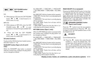 CAT FOLDER button                ALL DISC RPT → 1 DISC RPT→ 1 TRACK RPT                REAR ON·OFF (if so equipped):
                                                     → ALL DISC RDM → 1 DISC RDM → ALL DISC
                    (Type E only):                                                                         Pressing the REAR ON·OFF button for less than
                                                     RPT                                                   1.5 seconds turns the rear seat audio controller
CD:                                                  ALL DISC RPT: All discs loaded will be repeated.      on. REAR CONT ON will display. Pressing it
                                                     1 DISC RPT: The disc that is currently playing will   again will turn the rear seat audio controller off.
 ● While playing a CD press the CAT FOLDER                                                                 REAR CONT OFF will display. If the vehicle is not
                                                     be repeated.
      button        or      to fast forward or re-   1 TRACK RPT: The track that is currently playing      equipped with a rear seat audio controller, the
      wind a track on a CD.                          will be repeated                                      display will show “REAR AV N/A”.
MP3 CD:                                              ALL DISC RDM: Tracks from all discs will be                     (SPEAKER CONTROL) button
                                                     played randomly                                                 (Type A and D only):
 ● While playing an MP3 CD, press the CAT            1 DISC RDM: Tracks from the disc that is cur-
      FOLDER button           or        to scan      rently playing will be played randomly                Press the         button to turn the rear speakers
      backward or forward through available fold-                                                          off and the headphones on. Press the          but-
                                                     RPT RDM button (Type C only):
      ers.                                                                                                 ton again to turn rear seat speakers back on and
                                                     When the RPT RDM play button is pressed while         the headphones off.
 ●      Press and hold the CAT FOLDER
                                                     the compact disc is played, the play pattern can               CD EJECT:
      button        or     to fast forward or re-    be changed as follows:
      wind a track on an MP3 CD.
                                                     ALL DISC RPT → 1 DISC RPT→ 1 TRACK RPT                Current/Selected disc:
CD select buttons:                                   → ALL DISC RDM → 1 DISC RDM → ALL DISC
                                                     RPT                                                    ● Press the         button, then press the slot
To play another CD that has been loaded, press a                                                              number (1 – 6) for the desired disc. The
CD select button (1 – 6).                            ALL DISC RPT: All discs loaded will be repeated.         compact disc will be ejected. If no slot num-
                                                     1 DISC RPT: The disc that is currently playing will      ber (1 – 6) is pressed, the current loaded
SCAN/RPT button (Type A, B, D and E                  be repeated.
only):                                                                                                        disc will be ejected. If the ejected disc is not
                                                     1 TRACK RPT: The track that is currently playing         removed within 15 seconds, the disc will
When the SCAN/RPT play button is pressed             will be repeated                                         reload.
while the compact disc is played, the play pattern   ALL DISC RDM: Tracks from all discs will be
can be changed as follows:                           played randomly
                                                     1 DISC RDM: Tracks from the disc that is cur-
                                                     rently playing will be played randomly
                                                                    Display screen, heater, air conditioner, audio and phone systems 4-51
 
