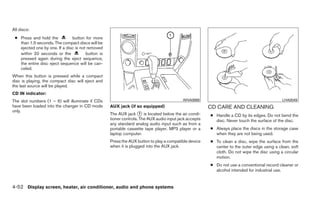 All discs:
 ● Press and hold the          button for more
   than 1.5 seconds. The compact discs will be
   ejected one by one. If a disc is not removed
   within 20 seconds or the            button is
   pressed again during the eject sequence,
   the entire disc eject sequence will be can-
   celed.
When this button is pressed while a compact
disc is playing, the compact disc will eject and
the last source will be played.
CD IN indicator:
The slot numbers (1 – 6) will illuminate if CDs                                           WHA0869                                           LHA0049
have been loaded into the changer in CD mode       AUX jack (if so equipped)                           CD CARE AND CLEANING
only.
                                                   The AUX jack ᭺ is located below the air condi-
                                                                    1
                                                                                                       ● Handle a CD by its edges. Do not bend the
                                                   tioner controls. The AUX audio input jack accepts     disc. Never touch the surface of the disc.
                                                   any standard analog audio input such as from a
                                                   portable cassette tape player, MP3 player or a      ● Always place the discs in the storage case
                                                   laptop computer.                                      when they are not being used.
                                                   Press the AUX button to play a compatible device    ● To clean a disc, wipe the surface from the
                                                   when it is plugged into the AUX jack.                 center to the outer edge using a clean, soft
                                                                                                         cloth. Do not wipe the disc using a circular
                                                                                                         motion.
                                                                                                       ● Do not use a conventional record cleaner or
                                                                                                         alcohol intended for industrial use.


4-52 Display screen, heater, air conditioner, audio and phone systems
 