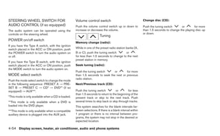 STEERING WHEEL SWITCH FOR                           Volume control switch                                   Change disc (CD):
AUDIO CONTROL (if so equipped)                      Push the volume control switch up or down to            Push the tuning switch      or        for more
The audio system can be operated using the          increase or decrease the volume.                        than 1.5 seconds to change the playing disc up
controls on the steering wheel.                                                                             or down.
                                                                        Tuning
POWER on/off switch
                                                    Memory change (radio):
If you have the Type A switch, with the ignition
switch placed in the ACC or ON position, push       While in one of the preset radio station banks (A,
the POWER switch to turn the audio system on        B or C), push the tuning switch       or
or off.                                             for less than 1.5 seconds to change to the next
                                                    preset station in memory.
If you have the Type B switch, with the ignition
switch placed in the ACC or ON position, push       Seek tuning (radio):
the MODE switch to turn the audio system on.
                                                    Push the tuning switch      or       for more
MODE select switch                                  than 1.5 seconds to seek the next or previous
                                                    radio station.
Push the mode select switch to change the mode
in the following sequence: PRESET A → PRE-          Next/Previous track (CD):
SET B → PRESET C → CD* → DVD** (if so
equipped) → AUX***.                                 Push the tuning switch          or        for less
                                                    than 1.5 seconds to return to the beginning of the
*This mode is only available when a CD is loaded.   present track or skip to the next track. Push
**This mode is only available when a DVD is         several times to skip back or skip through tracks.
loaded into the DVD player.                         This system searches for the blank intervals be-
***This mode is only available when a compatible    tween selections. If there is a blank interval within
auxiliary device is plugged into the AUX jack.      1 program or there is no interval between pro-
                                                    grams, the system may not stop in the desired or
                                                    expected location.

4-54 Display screen, heater, air conditioner, audio and phone systems
 