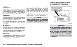 NISSAN MOBILE ENTERTAINMENT
                                                                                                            SYSTEM (MES) (if so equipped)

MODE button:                                          To install the antenna rod, turn the antenna clock-
                                                      wise. Tighten the antenna rod to specification
The MODE button allows the rear passengers to         using a suitable tool such as an open-end
change between AM, FM, CD, DVD and AUX.               wrench. The antenna rod tightening specification
The media options are listed on the face plate of     is 3.4 – 3.6 N·m (30 – 32 in-lb). Do not use pliers
the rear audio controls. When a source of media       to tighten the antenna as they can leave marks on
is selected, the media label will be illuminated.     the antenna surface. The antenna rod cannot be
SEEK button:                                          hand tightened to the proper specification.
In AM or FM mode, the SEEK button allows the                               CAUTION
rear seat passengers to find the next radio station
up or down the station band frequency.                Always properly tighten the antenna rod
                                                      during installation or the antenna rod may
In CD mode, the SEEK button allows the rear           break during vehicle operation.
passengers to find the next or previous selection
on the CD.                                                                                                                                     LHA0389

NEXT button:                                                                                                                 WARNING
When the NEXT button is pressed while in AM or                                                              ● The Mobile Entertainment System is
FM mode, the radio will change to the next preset.                                                            designed for rear seat passenger view-
                                                                                                              ing only.
The NEXT button does not function while in SAT
radio mode or when playing a DVD or CD.                                                                     ● The driver must not attempt to operate
                                                                                                              the Mobile Entertainment System while
ANTENNA                                                                                                       the vehicle is in motion so that full at-
The antenna cannot be shortened, but can be                                                                   tention may be given to vehicle
removed. When you need to remove the antenna,                                                                 operation.
turn the antenna rod counterclockwise.




4-56 Display screen, heater, air conditioner, audio and phone systems
 