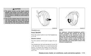 CAUTION
● The glass screen on the liquid crystal
  display may break if hit with a hard or
  sharp object. If the glass screen breaks,
  do not touch it. Doing so could result in
  an injury.
● The screen rotates down to view and up
  into the housing to store when not in
  use. Ensure that the screen is latched
  securely into the housing when stored.



                                                                                    SAA0720                                         SAA0721

                                              Headphones                                        NOTE:

                                              Power ON/OFF:                                     For optimum infrared headphone perfor-
                                                                                                mance, increase the volume on the rear
                                              Press the power button to turn the headphones     seat controller to the maximum level and
                                              on or off.                                        adjust the infrared headphone volume us-
                                                                                                ing the volume control on the headphones.
                                              Volume control:
                                                                                                Using a lower volume setting on the rear
                                              Turn the volume control knob to adjust the vol-   seat controller can cause static noise in the
                                              ume.                                              infrared headphones.
                                              The headphones will automatically be turned off
                                              in 30 seconds if there is no sound during that
                                              period. To prevent the battery from being dis-
                                              charged, keep the power supply turned off when
                                              not in use.

                                                            Display screen, heater, air conditioner, audio and phone systems 4-59
 
