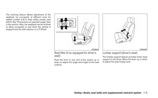 The reclining feature allows adjustment of the
seatback for occupants of different sizes for
added comfort and to help obtain proper seat
belt fit. See “Precautions on seat belt usage” later
in this section. Also, the seatback can be reclined
to allow occupants to rest when the vehicle is
stopped and the shift selector is in P (Park).




                                                                                             LRS0634                                            LRS0635
                                                       Seat lifter (if so equipped for driver’s          Lumbar support (driver’s seat)
                                                       seat)                                             The lumbar support feature provides lower back
                                                       Push the front or rear end of the switch up or    support to the driver. Move the lever up or down
                                                       down to adjust the angle and height of the seat   to adjust the seat lumbar area.
                                                       cushion.




                                                                            Safety—Seats, seat belts and supplemental restraint system 1-5
 