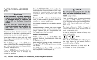 PLAYING A DIGITAL VIDEO DISC                         Press the REAR ON·OFF button located on the
                                                                                                                                CAUTION
(DVD)                                                front controls to disable or enable rear seat audio
                                                     controls. For more information on rear seat audio     Do not force the compact disc into the
                                                     controls see, “Rear Audio Controls” earlier in this   slot. This could damage the player.
                     CAUTION
                                                     section.                                              MODE select button:
● Only operate the DVD while the vehicle
  engine is running. Operating the DVD               Pressing the        button on the front controls      Press the MODE button to select Audio/Video
  for extended periods of time with the              turns the rear speakers on or off and enables or      source between DVD and AUX input (input jacks
  engine OFF can discharge the vehicle               disables the wireless headphones .                    on the faceplate, Red = right channel audio input,
  battery.                                                                                                 White = left channel audio input, and Yellow =
                                                     It is possible to operate the DVD player by remote
● Do not allow the system to get wet.                control.                                              Video input).
  Excessive moisture such as spilled liq-
                                                     Headphones are a wireless type and no cables          The display will show the “AUX” in the upper left
  uids may cause the system to
  malfunction.                                       are necessary. You can use them in almost all the     corner of the display for 4 seconds once the
                                                     ranges in the rear seat. (It is not possible to use   Mode is changed to AUX.
The driver must not attempt to wear the head-        the headphones in the front seat.)                    To use the input jacks, refer to “Auxiliary input
phones while the vehicle is in motion so that full
                                                     POWER on/off button:                                  jacks” in this section.
attention may be given to vehicle operation.
                                                     With the ignition switch placed in the ACC or ON                or           PLAY:
While playing video CD media, this DVD player
does not guarantee complete functionality of all     position, press the POWER button to turn the
                                                     DVD player on or off.                                 When the PLAY/PAUSE button on the player or
video CD formats.
                                                                                                           the PLAY button on the remote control is
With the DVD player, you can hear DVD videos,        Insert the DVD into the slot with the label side      pressed, the player will play.
video CDs and CDs using headphones. Passen-          facing up. The DVD will be guided automatically
gers in the rear seat can enjoy the sound inde-      into the slot.                                        In play mode, the display will briefly show
pendently of the front seat.                                                                               on the upper left corner of the display.
                                                     If the DVD player is off and a DVD is inserted, the
Press the CD·DVD button located on the front         DVD player will automatically turn on.
controls to hear the sound of the DVD play
through the speakers.

4-60 Display screen, heater, air conditioner, audio and phone systems
 