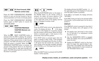 FF (Fast Forward), REW                       or            PAUSE:                         The display will show the EJECT symbol           in
                                                                                                             the upper left corner of the display for 4 seconds
                   (Remote control only):
                                                      When the PLAY/PAUSE button on the player or            once the EJECT button is pressed.
Press the FAST FORWARD/FAST REVERSE                   the PAUSE button on the remote control is              If the DVD is not loaded, the display will show
buttons to carry out the fast forward or fast re-     pressed, the player will pause playing of the          “NO DISC”.
verse presentation at 5 times normal play speed.      media. In pause mode, the player will show             If the DVD comes out and is not removed within
Press the FAST FORWARD/FAST REVERSE                   on the upper left corner of the display until the      25 seconds, it will be pulled back into the slot to
buttons again or PLAY button to resume the            player is changed to another mode.                     protect it.
normal play speed.                                              STOP:                                        DISPLAY:
                   NEXT                                                                                      If the DISPLAY control is pressed for less than 2
                   CHAPTER/PREVIOUS                   Press the STOP button once to stop playing the         seconds, the display menu will appear on the
                                                      media. The display will show         in the upper      screen.
                   CHAPTER (Remote con-
                                                      left corner of the display for 4 seconds, and the
                   trol only):                        last disc position will be stored. When the PLAY        ● The display menu will remain on the screen
                                                                                                                for 10 seconds if no subsequent control
                                                      button is pressed again, it will resume at the
When the           (NEXT CHAPTER) button is                                                                     activations occur.
                                                      stored disc track and time position.
pressed while the DVD is playing, the program                                                                 ● Use the NAVIGATION KEYS to navigate
next to the present one will start to play from its   If the STOP button is pressed again when the              within the display menu and use ENTER to
beginning. Press several times to skip through        player is already in Stop mode, it will reinitialize      select the item.
programs. The DVD will advance the number of          the pointer to the beginning of the disc. In effect,
                                                      it will ignore the last stored disc position and        ● Holding the DISPLAY control on the face-
times the button is pressed. When the                                                                           plate for longer than approximately 2 sec-
                                                      upon receipt of the next play message, will begin
(PREVIOUS CHAPTER) button is pressed, the                                                                       onds while in the display menu will reset the
                                                      at the Title Menu or at “the beginning of the disc”.
program being played returns to its beginning.                                                                  display characteristics to their nominal val-
Press several times to skip back through pro-                   EJECT:                                          ues. (Faceplate feature only)
grams. The DVD will go back the number of times
the button is pressed.                                When the EJECT button is pressed with the DVD
                                                      loaded, it will be ejected.


                                                                     Display screen, heater, air conditioner, audio and phone systems 4-61
 