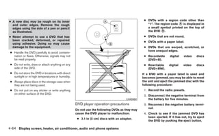 ● A new disc may be rough on its inner                                                           ● DVDs with a region code other than
  and outer edges. Remove the rough                                                                “1”. The region code ᭺ is displayed in
                                                                                                                        A
  edges using the side of a pen or pencil                                                          a small symbol printed on the top of
  as illustrated.                                                                                  the DVD ᭺.B

● Never attempt to use a DVD that has                                                            ● DVDs that are not round.
  been cracked, deformed, or repaired
                                                                                                 ● DVDs with a paper label.
  using adhesive. Doing so may cause
  damage to the equipment.                                                                       ● DVDs that are warped, scratched, or
                                                                                                   have unequal edges.
 ● Handle the DVD carefully to avoid contami-
   nation or flaws. Otherwise, signals may not                                                   ● Recordable      digital    video    discs
   be read properly.                                                                               (DVD+R).
 ● Do not write, draw or attach anything on any                                                  ● Rewritable      digital   video     discs
   side of the DVD.                                                                                (DVD+RW).
 ● Do not store the DVD in locations with direct                                                If a DVD with a paper label is used and
   sunlight or in high temperatures or humidity.                                                becomes jammed, you may be able to reset
 ● Always place discs in the storage case when                                                  the unit and eject the jammed disc with the
   they are not being used.                                                                     following procedure:
 ● Do not put on any sticker or write anything                                                   1. Record the radio presets.
   on either surface of the DVD.
                                                                                                 2. Disconnect the negative terminal from
                                                                                      LHA0484       the battery for five minutes.
                                                   DVD player operation precautions              3. Reconnect the negative battery termi-
                                                                                                    nal.
                                                   Do not use the following DVDs as they may
                                                   cause the DVD player to malfunction:          4. Check to see if the jammed DVD has
                                                                                                    been ejected. If it has not, try to eject
                                                    ● 3.1 in (8 cm) discs with an adapter.
                                                                                                    the DVD by pushing the eject button.

4-64 Display screen, heater, air conditioner, audio and phone systems
 