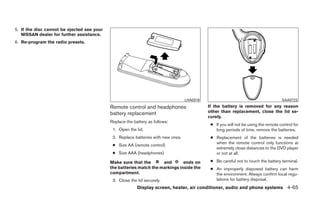 5. If the disc cannot be ejected see your
   NISSAN dealer for further assistance.
6. Re-program the radio presets.




                                                                                   LHA0318                                           SAA0723

                                            Remote control and headphones                    If the battery is removed for any reason
                                            battery replacement                              other than replacement, close the lid se-
                                                                                             curely.
                                            Replace the battery as follows:
                                                                                              ● If you will not be using the remote control for
                                             1. Open the lid.                                   long periods of time, remove the batteries.
                                             2. Replace batteries with new ones.              ● Replacement of the batteries is needed
                                                                                                when the remote control only functions at
                                             ● Size AA (remote control)
                                                                                                extremely close distances to the DVD player
                                             ● Size AAA (headphones)                            or not at all.

                                            Make sure that the       and       ends on        ● Be careful not to touch the battery terminal.
                                            the batteries match the markings inside the       ● An improperly disposed battery can harm
                                            compartment.                                        the environment. Always confirm local regu-
                                             3. Close the lid securely.                         lations for battery disposal.
                                                          Display screen, heater, air conditioner, audio and phone systems 4-65
 