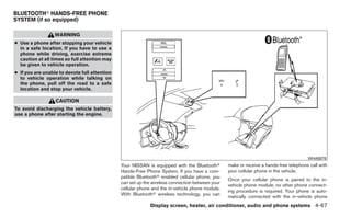BLUETOOTHா HANDS-FREE PHONE
SYSTEM (if so equipped)

                  WARNING
● Use a phone after stopping your vehicle
  in a safe location. If you have to use a
  phone while driving, exercise extreme
  caution at all times so full attention may
  be given to vehicle operation.
● If you are unable to devote full attention
  to vehicle operation while talking on
  the phone, pull off the road to a safe
  location and stop your vehicle.

                  CAUTION
To avoid discharging the vehicle battery,
use a phone after starting the engine.




                                                                                                                                       WHA0878
                                               Your NISSAN is equipped with the Bluetoothா       make or receive a hands-free telephone call with
                                               Hands-Free Phone System. If you have a com-       your cellular phone in the vehicle.
                                               patible Bluetoothா enabled cellular phone, you
                                                                                                 Once your cellular phone is paired to the in-
                                               can set up the wireless connection between your
                                                                                                 vehicle phone module, no other phone connect-
                                               cellular phone and the in-vehicle phone module.
                                                                                                 ing procedure is required. Your phone is auto-
                                               With Bluetoothா wireless technology, you can
                                                                                                 matically connected with the in-vehicle phone
                                                             Display screen, heater, air conditioner, audio and phone systems 4-67
 