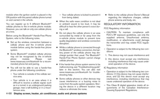 module when the ignition switch is placed in the        – Your cellular phone is locked to prevent it     ● Refer to the cellular phone Owner’s Manual
ON position with the paired cellular phone turned         from being dialed.                                regarding the telephone charges, cellular
on and carried in the vehicle.                                                                              phone antenna and body, etc.
                                                     ● When the radio wave condition is not ideal
You can register up to 5 different Bluetoothா          or ambient sound is too loud, it may be           REGULATORY INFORMATION
cellular phones to the in-vehicle phone module.        difficult to hear the other person’s voice dur-
However, you can talk on only one cellular phone       ing a call.                                       FCC Regulatory information
at a time.                                                                                               – CAUTION: To maintain compliance with
                                                     ● Do not place the cellular phone in an area
Before using the Bluetoothா Hands-Free Phone           surrounded by metal or far away from the            FCC’s RF exposure guidelines, use only the
System, refer to the following notes.                  in-vehicle phone module to prevent tone             supplied antenna. Unauthorized antenna,
                                                       quality degradation and wireless connection         modification, or attachments could damage
 ● Set up the wireless connection between a                                                                the transmitter and may violate FCC regula-
                                                       disruption.
   cellular phone and the in-vehicle phone                                                                 tions.
   module before using the hands-free phone          ● While a cellular phone is connected through
   system.                                             the Bluetoothா wireless connection, the bat-      – Operation is subject to the following two con-
                                                                                                           ditions:
                                                       tery power of the cellular phone may dis-
 ● Some Bluetoothா enabled cellular phones
                                                       charge quicker than usual. The Bluetoothா          1. This device may not cause interference and
   may not be recognized by the in-vehicle
                                                       Hands-Free Phone System cannot charge
   phone     module.        Please      visit                                                             2. this device must accept any interference,
   www.nissanusa.com/bluetooth for a recom-            cellular phones.                                      including interference that may cause unde-
   mended phone list and pairing.                    ● If the hands-free phone system seems to be            sired operation of the device.
 ● You will not be able to use a hands-free            malfunctioning, see “Troubleshooting guide”       IC Regulatory information
   phone under the following conditions:               later in this section. You can also visit
                                                       www.nissanusa.com/bluetooth for trouble-          – Operation is subject to the following two con-
    – Your vehicle is outside of the cellular ser-     shooting help.                                      ditions: (1) this device may not cause interfer-
      vice area.                                                                                           ence, and (2) this device must accept any
                                                     ● Some cellular phones or other devices may           interference, including interference that may
    – Your vehicle is in an area where it is           cause interference or a buzzing noise to            cause undesired operation of the device.
      difficult to receive a cellular signal; such
                                                       come from the audio system speakers. Stor-
      as in a tunnel, in an underground parking                                                          – This Class B digital apparatus meets all re-
                                                       ing the device in a different location may
      garage, near a tall building or in a moun-                                                           quirements of the Canadian Interference-
      tainous area.                                    reduce or eliminate the noise.                      Causing Equipment Regulations.
4-68 Display screen, heater, air conditioner, audio and phone systems
 