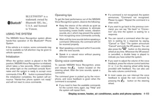 Operating tips                                     ● If a command is not recognized, the system
                     BLUETOOTH௡ is a                                                                      announces, “Command not recognized.
                     trademark owned by              To get the best performance out of the NISSAN        Please try again.” Repeat the command in a
                     Bluetooth SIG, Inc.,            Voice Recognition system, observe the following:     clear voice.
                     U.S.A. and licensed              ● Keep the interior of the vehicle as quiet as    ● If you want to go back to the previous com-
                     to Visteon.                        possible. Close the windows to eliminate          mand, you can say “Go back” or “Correc-
                                                        surrounding noises (traffic noises, vibration
                                                                                                          tion” any time the system is waiting for a
USING THE SYSTEM                                        sounds, etc.), which may prevent the system
                                                                                                          response.
                                                        from recognizing voice commands correctly.
The NISSAN Voice Recognition system allows
                                                      ● Wait until the tone sounds before speaking a    ● You can cancel a command when the sys-
hands-free operation of the Bluetoothா Phone            command. Otherwise, the command will not          tem is waiting for a response by saying,
System.                                                 be received properly.                             “Cancel” or “Quit.” The system announces
                                                                                                          “Cancel” and ends the VR session. You can
If the vehicle is in motion, some commands may        ● Start speaking a command within 5 seconds
not be available so full attention may be given to                                                        also press the        button on the steering
                                                        after the tone sounds.
vehicle operation.                                                                                        wheel at any time. Whenever the VR session
                                                      ● Speak in a natural voice without pausing          is cancelled, a double beep is played to
Initialization                                          between words.                                    indicate you have exited the system.
When the ignition switch is placed in the ON         Giving voice commands                              ● If you want to adjust the volume of the voice
position, NISSAN Voice Recognition is initialized,                                                        feedback, press the volume control switches
                                                     To operate NISSAN Voice Recognition, press
which takes a few seconds. When completed,                                                                (+ or -) on the steering wheel while being
the amber light on the overhead console illumi-      and release the          button located on the       provided with feedback. You can also use
nates and the system is ready to accept voice        steering wheel. After the tone sounds, speak a       the radio volume control knob.
                                                     command.
commands. If the          button is pressed before                                                      ● In most cases you can interrupt the voice
the initialization completes, the system will an-    The command given is picked up by the micro-
                                                                                                          feedback to speak the next command by
nounce “Hands-free phone system not ready”           phone, and voice feedback is given when the
                                                     command is accepted.                                 pressing the      button on the steering
and will not react to voice commands.
                                                                                                          wheel.
                                                      ● If you need to hear the available commands
                                                        for the current menu again, say “Help” and
                                                        the system will repeat them.
                                                                   Display screen, heater, air conditioner, audio and phone systems 4-69
 