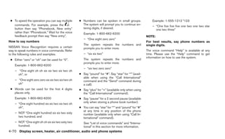● To speed the operation you can say multiple      ● Numbers can be spoken in small groups.                Example: 1-555-1212 *123
   commands. For example, press the                   The system will prompt you to continue en-
                                                                                                            – “One five five five one two one two star
   button then say “Phonebook, New entry”             tering digits, if desired.                              one two three”
   rather than “Phonebook.” Wait for the voice         Example: 1-800-662-6200
   feedback prompt then say “New entry”.                                                                NOTE:
                                                       – “One eight zero zero”
How to say numbers                                                                                      For best results, say phone numbers as
                                                       The system repeats the numbers and               single digits.
NISSAN Voice Recognition requires a certain            prompts you to enter more.
way to speak numbers in voice commands. Refer                                                           The voice command “Help” is available at any
to the following rules and examples.                   – “six six two”                                  time. Please use the “Help” command to get
                                                                                                        information on how to use the system.
 ● Either “zero” or “oh” can be used for “0”.          The system repeats the numbers and
                                                       prompts you to enter more.
    Example: 1-800-662-6200
                                                       – “six two zero zero”
    – “One eight oh oh six six two six two oh
      oh”, or                                       ● Say “pound” for “#”. Say “star” for “*” (avail-
                                                      able when using the “Call International”
    – “One eight zero zero six six two six two oh     command and the “Send” command during
      oh”                                             a call).
 ● Words can be used for the first 4 digits         ● Say “plus” for “+” (available only when using
   places only.                                       the “Call International” command).
    Example: 1-800-662-6200                         ● Say “pause” for a 2 second pause (available
                                                      only when storing a phone book number).
    – “One eight hundred six six two six two oh
      oh”,                                          ● You can say “star” for “*” and “pound” for “#”
                                                      at any time in any position of the phone
    – NOT “One eight hundred six six two sixty        number (available only when using “Call In-
      two hundred, and                                ternational” command).
    – NOT “One eight oh oh six six two sixty two       See “List of voice commands” and “Interna-
      hundred.                                         tional” in this section for more information.
4-70 Display screen, heater, air conditioner, audio and phone systems
 