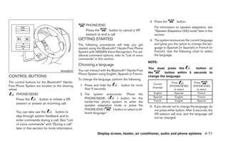 3. Press the        button.
                                                        PHONE/END
                                                                                                           For information on speaker adaptation, see
                                                        Press the       button to cancel a VR              “Speaker Adaptation (SA) mode” later in this
                                                        session or end a call.                             section.
                                                   GETTING STARTED                                      4. The system announces the current language
                                                   The following procedures will help you get              and gives you the option to change the lan-
                                                   started using the Bluetoothா Hands-Free Phone           guage to Spanish (in Spanish) or French (in
                                                   System with NISSAN Voice Recognition. For ad-           French). Use the following chart to select
                                                   ditional command options, refer to “List of voice       the language.
                                                   commands” in this section.
                                                                                                       NOTE:
                                                   Choosing a language
                                                                                                       You must press the         button or
                                      WHA0879      You can interact with the Bluetoothா Hands-Free
                                                   Phone System using English, Spanish or French.      the       button within 5 seconds to
CONTROL BUTTONS                                                                                        change the language.
                                                   To change the language, perform the following.
The control buttons for the Bluetoothா Hands-                                                                            Press            Press
                                                                                                           Current
Free Phone System are located on the steering       1. Press and hold the          button for more                     (PHONE/SEND)      (PHONE/END)
                                                                                                          language
wheel.                                                 than 5 seconds.                                                     to select        to select
     PHONE/SEND                                     2. The system announces: “Press the                   English          Spanish           French
                                                                                                          Spanish           English          French
     Press the      button to initiate a VR            PHONE/SEND (          ) button for the
                                                       hands-free phone system to enter the               French            English         Spanish
     session or answer an incoming call.
                                                       speaker adaptation mode or press the             5. If you decide not to change the language, do
                                                       PHONE/END (        ) button to select a dif-        not press either button. After 5 seconds, the
     You can also use the          button to           ferent language.”                                   VR session will end, and the language will
     skip through system feedback and to                                                                   not be changed.
     enter commands during a call. See “List
     of voice commands” and “During a call”
     later in this section for more information.
                                                                 Display screen, heater, air conditioner, audio and phone systems 4-71
 