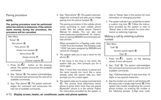 Pairing procedure                                4. Say: “New phone” ᭺. The system acknowl-
                                                                       C                                 refer to “Setup” later in this section for more
                                                    edges the command and asks you to initiate           information on changing priorities.
NOTE:                                               pairing from the phone handset ᭺.
                                                                                   D
                                                                                                      7. The system will ask if you would like to select
The pairing procedure must be performed             The pairing procedure of the cellular phone          a custom ring tone ᭺. Follow the instruc-
                                                                                                                                G
when the vehicle is stationary. If the vehicle      varies according to each cellular phone              tions provided by the system or refer to
starts moving during the procedure, the             model. See the cellular phone Owner’s                “Setup” later in this section for more infor-
procedure will be cancelled.                        Manual for details. You can also visit               mation on selecting ringtones.
                                                    www.nissanusa.com/bluetooth for instruc-
  Main Menu                                         tions on pairing NISSAN recommended cel-         Making a call by entering a phone
   “Setup” ᭺
           A                                        lular phones.                                    number
     “Pair phone” ᭺
                  B                                 When prompted for a Passkey code, enter           Main Menu
        “New phone” ᭺                               “1234” from the handset. The Passkey code
                    C
                                                    “1234” has been assigned by NISSAN and                “Call” ᭺
                                                                                                                 A
          Initiate from handset ᭺
                                D                   cannot be changed.                                         Number (speak digits) ᭺
                                                                                                                                     B
               Name phone ᭺
                          E
                                                 5. The system asks you to say a name for the                        “Dial” ᭺
                                                                                                                            C
                 Assign priority ᭺
                                 F                  phone ᭺.
                                                           E
                                                                                                      1. Press the          button on the steering
                   Choose ringtone ᭺
                                   G                If the name is too long or too short, the            wheel. A tone will sound.
                                                    system tells you, then prompts you for a
 1. Press the        button on the steering         name again.                                       2. Say: “Call” ᭺. The system acknowledges
                                                                                                                      A
    wheel. The system announces the available                                                            the command and announces the next set of
    commands.                                       Also, if more than one phone is paired and           available commands.
                                                    the name sounds too much like a name
 2. Say: “Setup” ᭺. The system acknowledges
                 A                                  already used, the system tells you, then             Say: “Call International” to dial more than 10
    the command and announces the next set of       prompts you for a name again.                        digits or any special characters.
    available commands.
                                                 6. The system asks you to assign a priority level    3. Say the number you wish to call starting with
 3. Say: “Pair phone” ᭺. The system acknowl-
                         B                          ᭺. The priority level determines which
                                                     F                                                   the area code in single digit format ᭺. If the
                                                                                                                                              B
    edges the command and announces the             phone is active when more than one paired            system has trouble recognizing the correct
    next set of available commands.                 Bluetoothா phone is in the vehicle. Follow           phone number, try entering the number in
                                                    the instructions provided by the system or           the following groups: 3-digit area code,
4-72 Display screen, heater, air conditioner, audio and phone systems
 