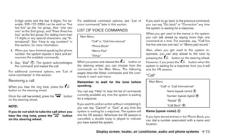 3-digit prefix and the last 4-digits. For ex-   For additional command options, see “List of          If you want to go back to the previous command,
    ample, 555-121-3354 can be said as “five        voice commands” later in this section.                you can say “Go back” or “Correction” any time
    five five” as the 1st group, then “one two                                                            the system is waiting for a response.
    one” as the 2nd group, and “three three five    LIST OF VOICE COMMANDS
    four” as the 3rd group. For dialing more than                                                         When you get used to the menus in the system,
                                                      Main Menu                                           you can talk ahead by saying more than one
    10 digits or any special characters, say “In-
    ternational”. See “How to say numbers” in                  “Call” or “Call International”             command at a time. For example, say, “Call five
    this section, for more information.                        “Phone Book”                               five five one two one two” or “Memo pad record.”
 4. When you have finished speaking the phone                  “Memo Pad”                                 Also, when you get used to the system re-
    number, the system repeats it back and an-                                                            sponses, you can skip ahead to the tone by
                                                               “Setup”
    nounces the available commands.                                                                       pressing the        button on the steering wheel.
 5. Say: “Dial” ᭺. The system acknowledges
                C                                   When you press and release the    button on           However, if you press the        button when the
    the command and makes the call.                 the steering wheel, you can choose from the           system is waiting for a response from you it will
                                                    commands on the Main Menu. The following              end the VR session.
For additional command options, see “List of        pages describe these commands and the com-
voice commands” in this section.                                                                          “Call”
                                                    mands in each sub-menu.
Receiving a call                                    Remember to wait for the tone before                    Main Menu
When you hear the ring tone, press the              speaking.                                                       “Call” or “Call International”
button on the steering wheel.                       You can say “Help” to hear the list of commands                       Name (speak name) ᭺
                                                                                                                                            A

Once the call has ended, press the        button    currently available any time the system is waiting                    Number (speak digits) ᭺
                                                                                                                                                B
                                                    for a response.
on the steering wheel.                                                                                                    “Redial” ᭺
                                                                                                                                   C

NOTE:
                                                    If you want to end an action without completing it,                   “Call Back” ᭺
                                                                                                                                      D
                                                    you can say “Cancel” or “Quit” at any time the
If you do not wish to take the call when you        system is waiting for a response. The system will     Name (speak name) ᭺
                                                                                                                            A
hear the ring tone, press the         button        end the VR session. Whenever the VR session is
                                                                                                          If you have stored entries in the Phone Book, you
on the steering wheel.                              cancelled, a double beep is played to indicate
                                                                                                          can dial a number associated with a name and
                                                    you have exited the system.
                                                                                                          location.

                                                                   Display screen, heater, air conditioner, audio and phone systems 4-73
 