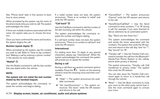 See “Phone book” later in this section to learn       If a redial number does not exist, the system       ● “Cancel/Quit” — The system announces
how to store entries.                                 announces, “There is no number to redial” and         “Cancel,” ends the VR session and returns
                                                      ends the VR session.                                  to the call.
When prompted by the system, say the name of
the phone book entry you wish to call. The system     “Call back” ᭺
                                                                  D                                       ● “Send/Enter/Call/Dial” — Use the Send
acknowledges the name.                                Use the Call Back command to dial the number of       command to enter numbers, “*” or “#” during
                                                      the last incoming call within the vehicle.            a call. For example, if you were directed to
If there are multiple locations associated with the
                                                                                                            dial an extension by an automated system:
name, the system asks you to choose the loca-         The system acknowledges the command, re-
tion.                                                 peats the number and begins dialing.                   Say: “Send one two three four.”
Once you have confirmed the name and location,        If a call back number does not exist, the system       The system acknowledges the command
the system begins the call.                           announces, “There is no number to call back” and       and sends the tones associated with the
                                                      ends the VR session.                                   numbers. The system then ends the VR ses-
Number (speak digits) ᭺
                      B
                                                                                                             sion and returns to the call. Say “star” for “*”,
                                                      International
When prompted by the system, say the number                                                                  Say “pound” for “#”.
you wish to call. Refer to “How to say numbers”       For dialing more than 10 digits or any special
                                                      characters, please say “international”. When the    ● “Transfer call” — Use the Transfer Call com-
and “Making a call by entering a phone number”
                                                      system acknowledges the command, the system           mand to transfer the call from the Bluetoothா
in this section for more details.
                                                      will prompt you to speak the number.                  Hands-Free Phone System to the cellular
“Redial” ᭺
         C                                                                                                  phone when privacy is desired.
                                                      During a call
Use the Redial command to call the last number                                                               The system announces, “Transfer call. Call
that was dialed within the vehicle.                   During a call there are several command options        transferred to privacy mode.” The system
                                                      available. Press the       button on the steering      then ends the VR session.
NOTE:                                                 wheel to mute the receiving voice and enter com-
                                                                                                             You can also issue the Transfer Call com-
                                                      mands.
The system will not redial the last number                                                                   mand again to return to a hands-free call
dialed by the handset keypad.                          ● “Help” — The system announces the avail-            through the vehicle.
                                                         able commands.
The system acknowledges the command, re-                                                                  ● “Mute” — Use the Mute command to mute
peats the number and begins dialing.                   ● “Go back/Correction” — The system an-              your voice so the other party cannot hear it.
                                                         nounces “Go back,” ends the VR session             Use the mute command again to unmute
                                                         and returns to the call.                           your voice.
4-74 Display screen, heater, air conditioner, audio and phone systems
 